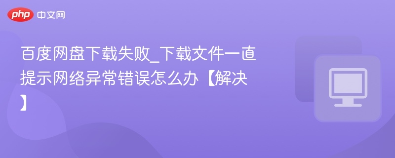 百度网盘下载失败_下载文件一直提示网络异常错误怎么办【解决】