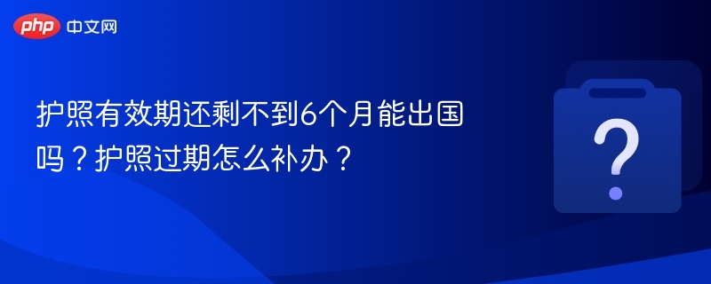 护照有效期还剩不到6个月能出国吗?护照过期怎么补办?