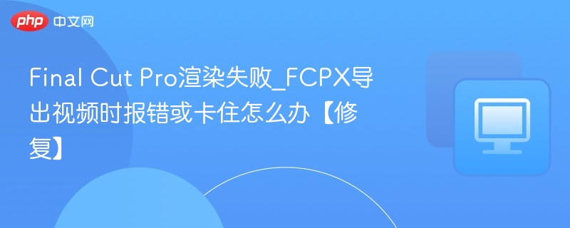 Final Cut Pro渲染失败_FCPX导出视频时报错或卡住怎么办【修复】