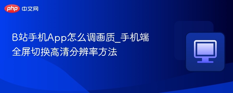 B站手机App怎么调画质_手机端全屏切换高清分辨率方法
