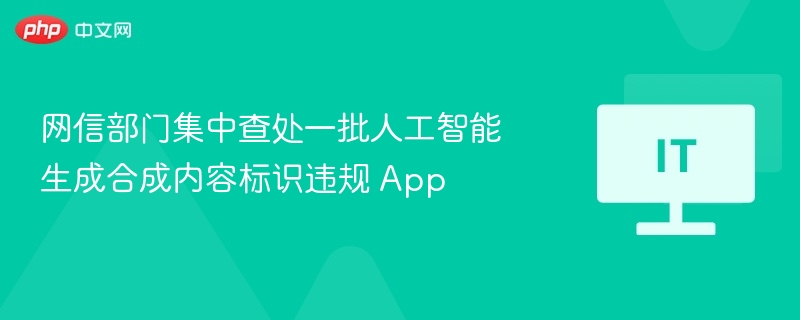 网信部门集中查处一批人工智能生成合成内容标识违规 App