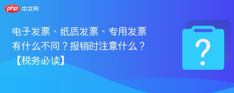 电子发票、纸质发票、专用发票有什么不同?报销时注意什么?【税务必读】