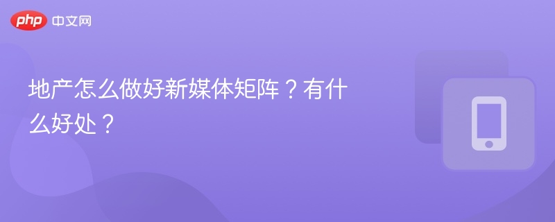 地产怎么做好新媒体矩阵？有什么好处？
