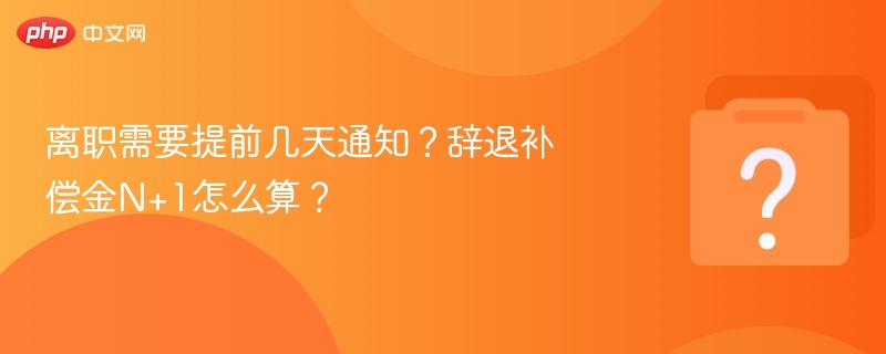离职需要提前几天通知？辞退补偿金N+1怎么算？