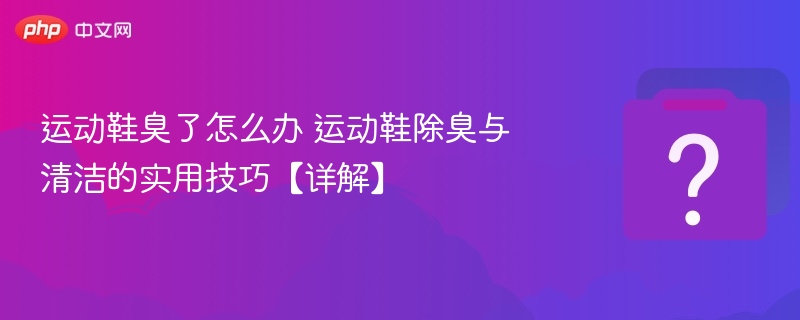 运动鞋臭了怎么办 运动鞋除臭与清洁的实用技巧【详解】