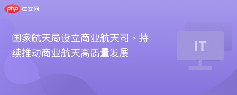 国家航天局设立商业航天司,持续推动商业航天高质量发展