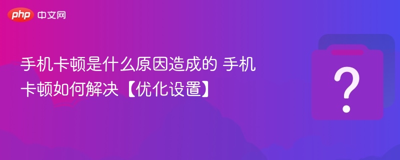 手机卡顿是什么原因造成的 手机卡顿如何解决【优化设置】