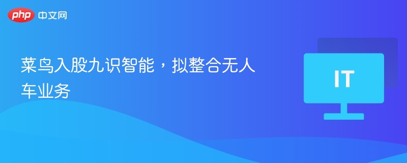 菜鸟入股九识智能，拟整合无人车业务