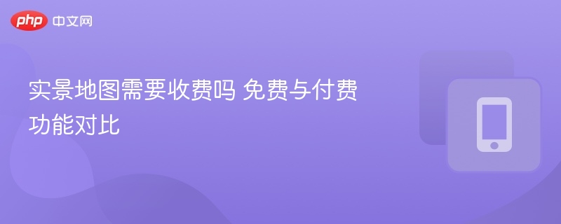 实景地图需要收费吗 免费与付费功能对比
