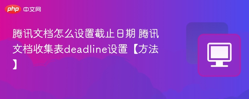 腾讯文档怎么设置截止日期 腾讯文档收集表deadline设置【方法】