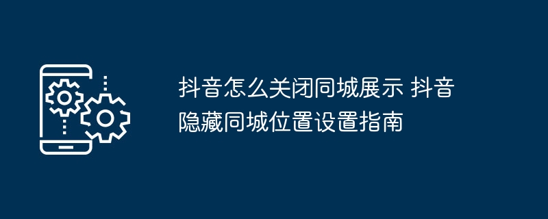 抖音怎么关闭同城展示 抖音隐藏同城位置设置指南