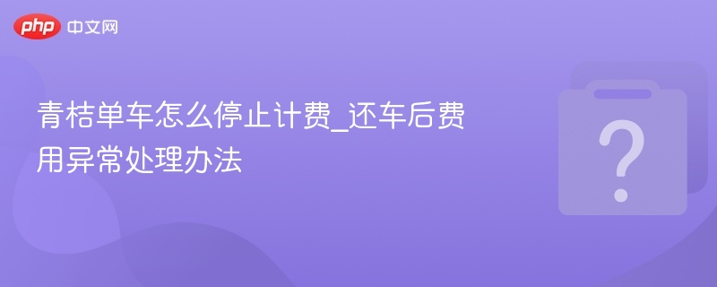 青桔单车怎么停止计费_还车后费用异常处理办法
