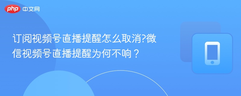 订阅视频号直播提醒怎么取消?微信视频号直播提醒为何不响？