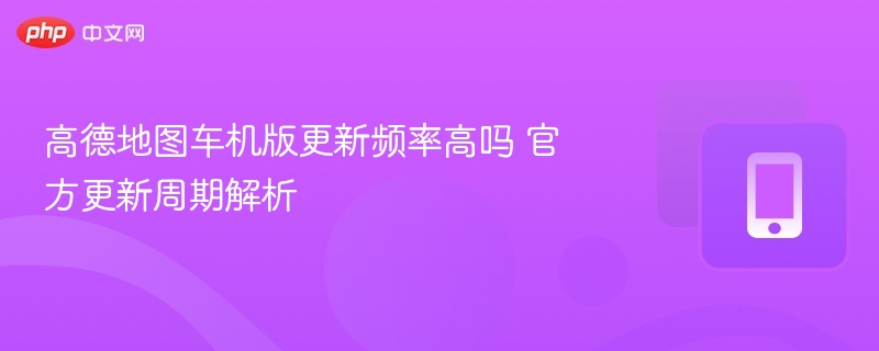 高德地图车机版更新频率高吗 官方更新周期解析