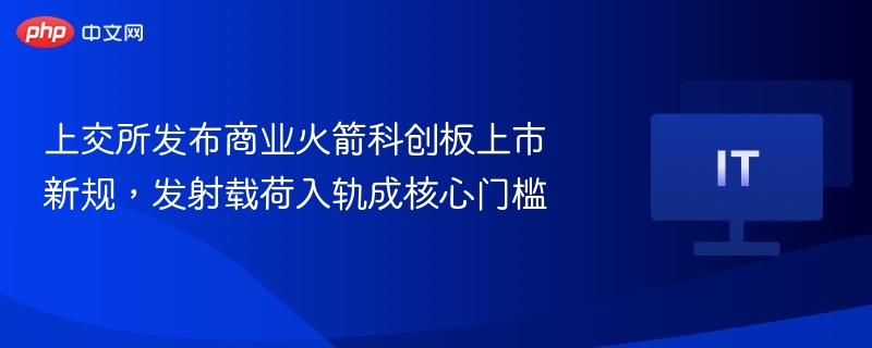 上交所发布商业火箭科创板上市新规，发射载荷入轨成核心门槛