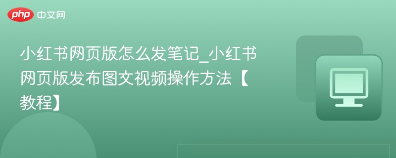 小红书网页版怎么发笔记_小红书网页版发布图文视频操作方法【教程】