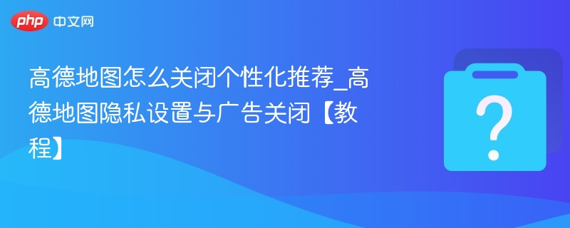 高德地图怎么关闭个性化推荐_高德地图隐私设置与广告关闭【教程】