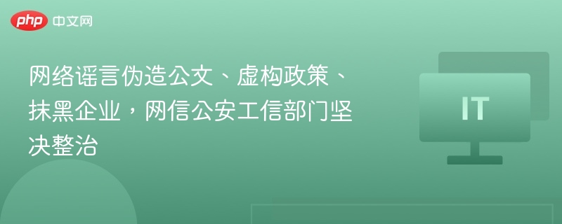 网络谣言伪造公文、虚构政策、抹黑企业,网信公安工信部门坚决整治