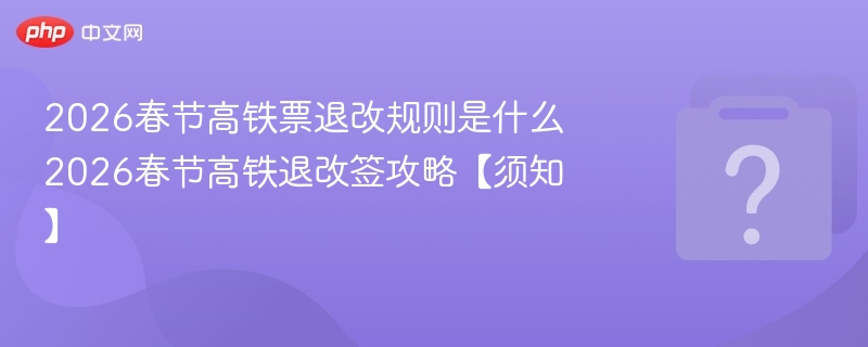 2026春节高铁票退改规则是什么 2026春节高铁退改签攻略【须知】