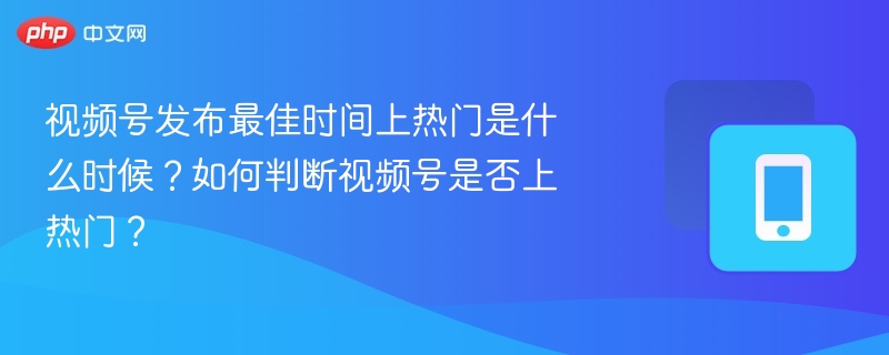 视频号发布最佳时间上热门是什么时候？如何判断视频号是否上热门？