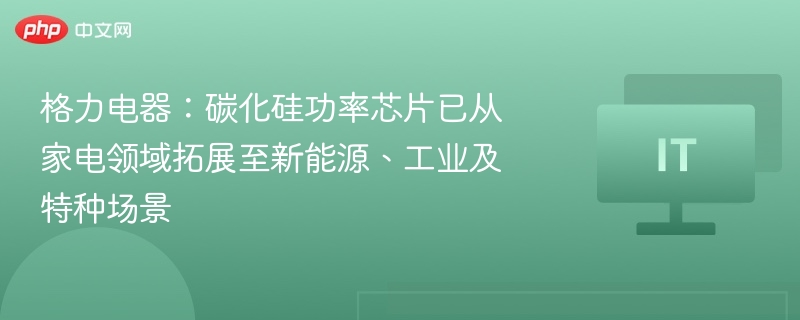 格力电器：碳化硅功率芯片已从家电领域拓展至新能源、工业及特种场景