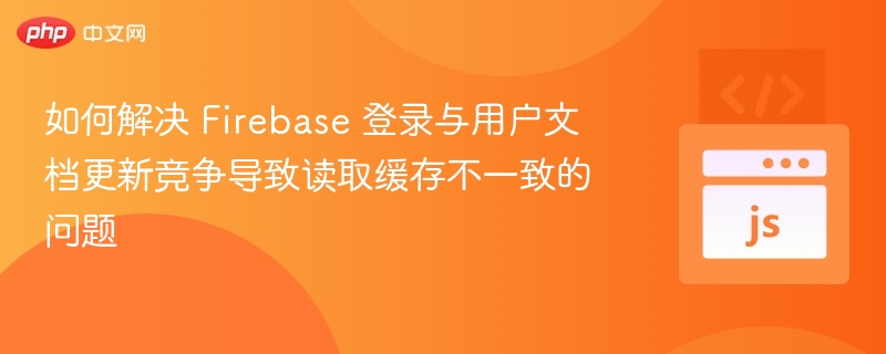 如何解决 Firebase 登录与用户文档更新竞争导致读取缓存不一致的问题