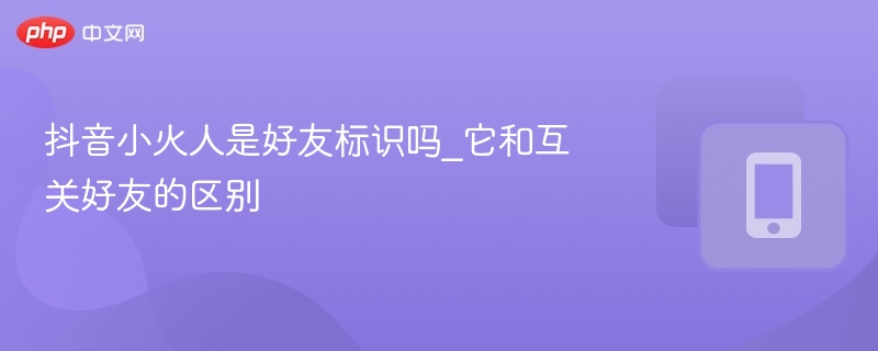 抖音小火人是好友标识吗_它和互关好友的区别