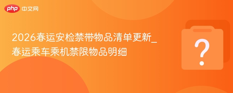 2026春运安检禁带物品清单更新_春运乘车乘机禁限物品明细
