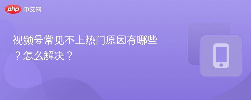 视频号常见不上热门原因有哪些?怎么解决?