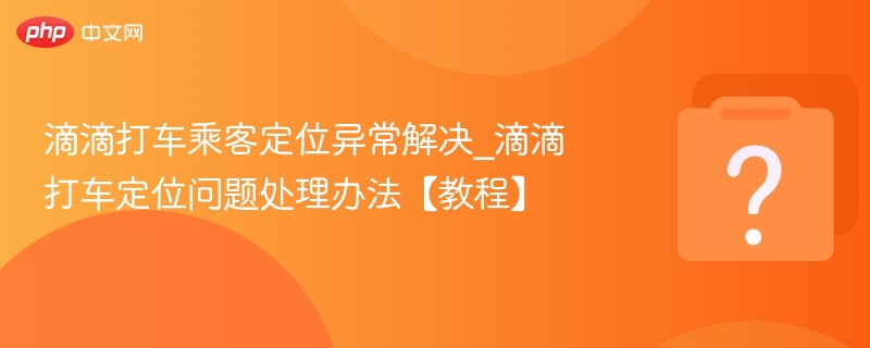 滴滴打车乘客定位异常解决_滴滴打车定位问题处理办法【教程】
