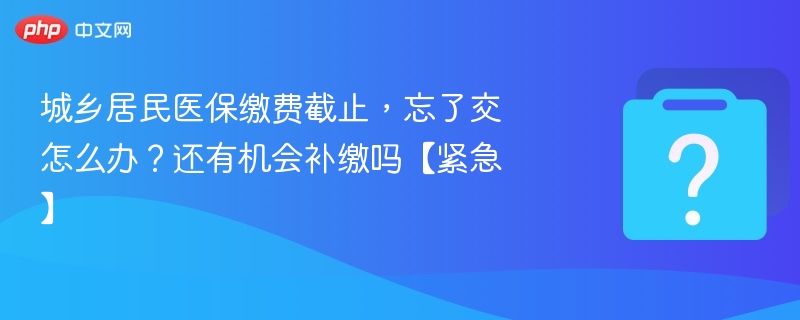 城乡居民医保缴费截止,忘了交怎么办?还有机会补缴吗【紧急】