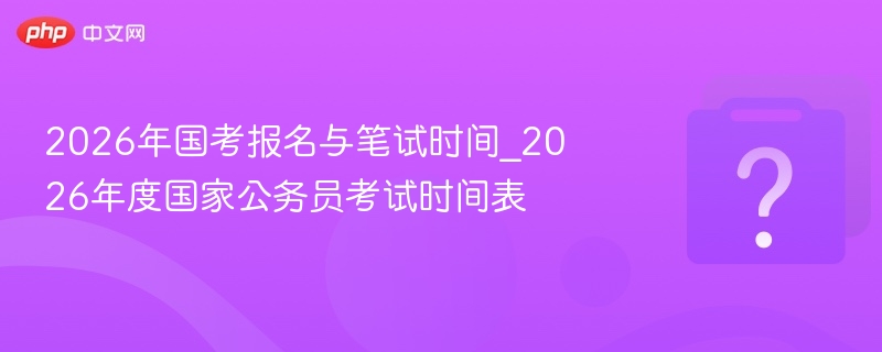 2026年国考报名与笔试时间_2026年度国家公务员考试时间表