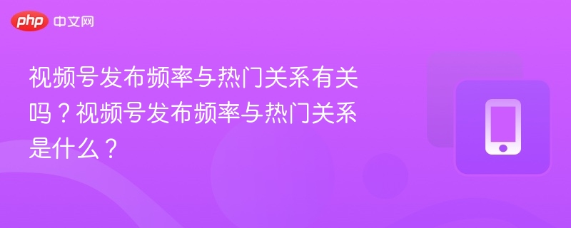 视频号发布频率与热门关系有关吗？视频号发布频率与热门关系是什么？