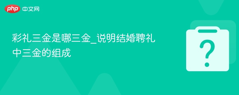 彩礼三金是哪三金_说明结婚聘礼中三金的组成