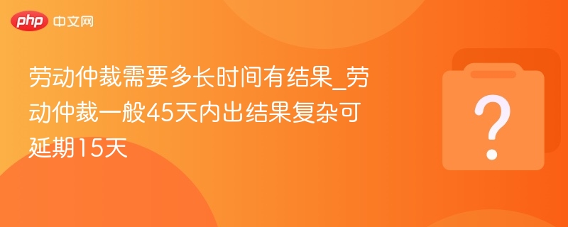 劳动仲裁需要多长时间有结果_劳动仲裁一般45天内出结果复杂可延期15天