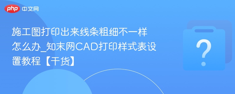 施工图打印出来线条粗细不一样怎么办_知末网CAD打印样式表设置教程【干货】