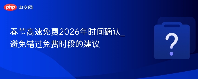 春节高速免费2026年时间确认_避免错过免费时段的建议