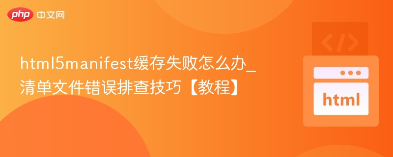 html5manifest缓存失败怎么办_清单文件错误排查技巧【教程】