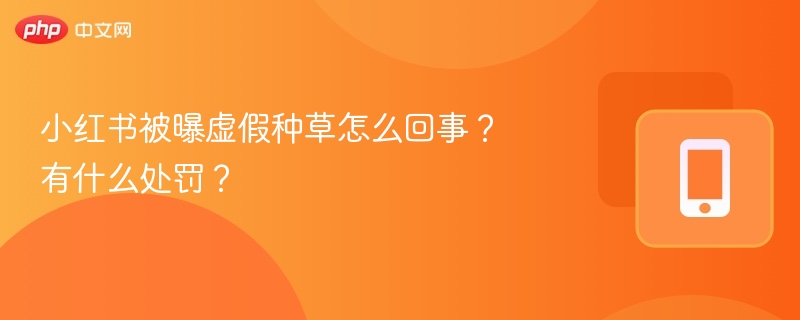 小红书被曝虚假种草怎么回事？有什么处罚？
