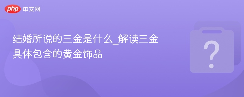 结婚所说的三金是什么_解读三金具体包含的黄金饰品