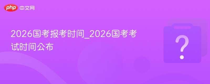 2026国考报考时间_2026国考考试时间公布