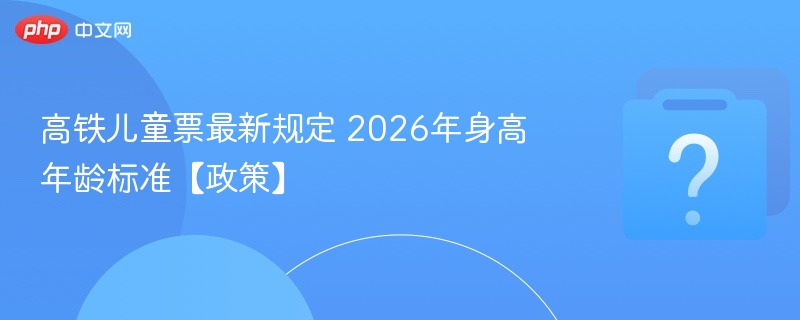 高铁儿童票最新规定 2026年身高年龄标准【政策】