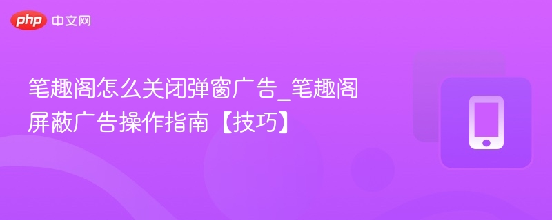 笔趣阁怎么关闭弹窗广告_笔趣阁屏蔽广告操作指南【技巧】