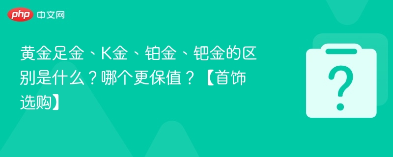 黄金足金、K金、铂金、钯金的区别是什么？哪个更保值？【首饰选购】