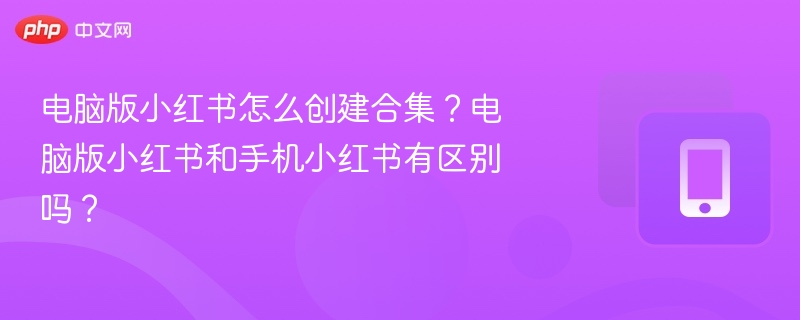 电脑版小红书怎么创建合集？电脑版小红书和手机小红书有区别吗？