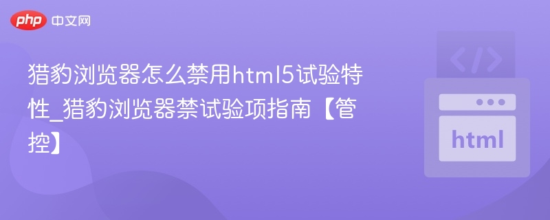 猎豹浏览器怎么禁用html5试验特性_猎豹浏览器禁试验项指南【管控】