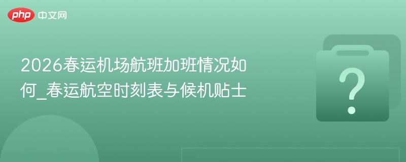 2026春运机场航班加班情况如何_春运航空时刻表与候机贴士