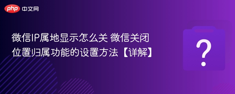 微信IP属地显示怎么关 微信关闭位置归属功能的设置方法【详解】