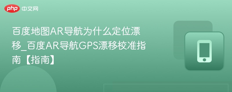 百度地图AR导航为什么定位漂移_百度AR导航GPS漂移校准指南【指南】