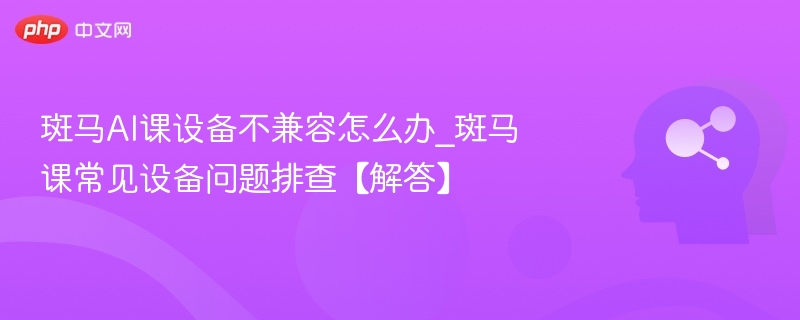 斑马AI课设备不兼容怎么办_斑马课常见设备问题排查【解答】